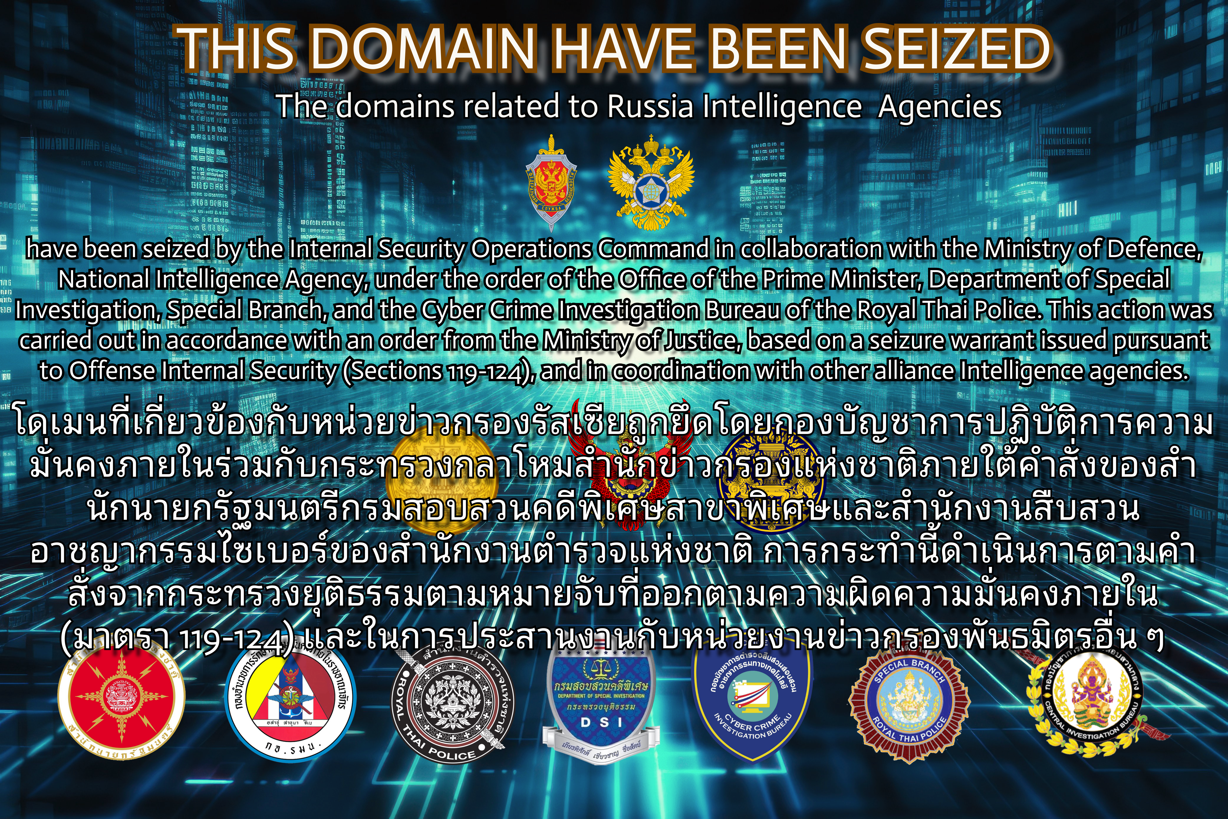 The domains related to Russia Intelligence Agencies have been seized by the Internal Security Operations Command in collaboration with the Ministry of Defence, National Intelligence Agency, under the order of the Office of the Prime Minister, Department of Special Investigation, Special Branch, and the Cyber Crime Investigation Bureau of the Royal Thai Police. This action was carried out in accordance with an order from the Ministry of Justice, based on a seizure warrant issued pursuant to Offense Internal Security (Sections 119-124), and in coordination with other allianced Intelligence Agencies.
